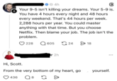 + 4h Your 9-5 isn't killing your dreams. Your 5-9 is. You have 4 hours every night and 48 hours every weekend. That's 44 hours per week. 2,288 hours per year. You could master anything with that time. But you choose Netflix. Then blame your job. The job isn't the problem. 228 605 24 > 18 Hi, Scott. r 2h From the very bottom of my heart, go 436 Q 8 G D yourself.