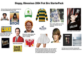 Sloppy, Obnoxious 2004 Frat Bro StarterPack Yells one of these two quotes repeatedly with their frat bros while stumbling home drunk at 3AM I'M RICK JAMES MY WIFE chaddesigns BITCH! JOHN DEERE GALATIA CAPPAD LUKE Lots of dudes named 'Luke' back then for some reason...what happened to all the Lukes? Always had a chunky, jolly guy who went by the nickname 'Beef' or 'Nacho' or something Franz Ferdinand Quotes him uncontrollably DAVE MATTHEWS BAND Pabst e Ribbo Pabst Ribbon 5 HOLLISTER CALIFORNIA Place is always a filthy mess and they always have a PBR beer tower up somewhere COLLEGE Every single one had this poster RADIOHEAD THE BEST OF LOOSE CHANGE LL/6 AN AMERICAN COUP Sways back and forth and pukes in a solo cup at a dimly lit bar after their girlfriend wearing this skirt and a pink top storm off upset that he said she tanned too much as 'Float on' by Modest Mouse plays solemnly in the background The 'Stoner' guy in the frat that is obsessed with Radiohead and laps up every conspiracy theory he can