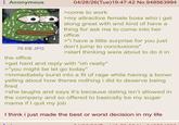 Anonymous 76 KB JPG the office 04/28/26(Tue)19:47:42 No.948563994 >come to work >my attractive female boss who i get along great with and kind of have a thing for ask me to come into her office >"I have a little surprise for you just don't jump to conclusions" >start thinking were about to do it in >get hard and reply with "oh really" >"you might be let go today" >immediately burst into a fit of rage while having a boner yelling about how theres nothing i did to deserve being fired >she laughs and says it's because dating isn't allowed in the company and so offered to basically be my sugar mama if I quit my job I think i just made the best or worst decision in my life