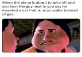 When the plane is about to take off and you hear the guy next to you say he invented a car that runs on water instead of gas.