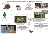 Swedish highschooler who wants an Epa-Tractor Starterpack Camo everything. Cap is permanently attached. COLLECTION (Hair looks like s--- underneath) WUNDER- BAUM LEIF& BILLY ASA-NISSE Brannvin Grades suck. Will go into the Build or Vehicle programs. ARTIGER ALLA 22 KIUMER SAMLADE SETH BOXER! Semily Watches buskis comedy Started doing snus after hanging out with sketchy older kids "My parents will get me an epa after my confirmation!" (He's not actually christian and is only doing it for the present) Skogsfrisk Has this thing in his locker. Unleashes it's scent everytime he opens it. His Lord and Savior Eddie Meduza Volume Lives in a house like this, semi-far from town His dad's hobbies become a fundamental part of his identity, because teaching them to him is one of the only times his dad will bond with him. (Usually hunting or cars) His mom is a nurse. Overworked, deals with stress by smoking, drinking or comfort eating. She's usually against getting him an epa. His dad is a blue collar worker of some kind. Like his son, the cap is permanently attached. Probably walks around in workclothes. If he gets an epa, it will be from his dad or other male relatives. Will help his son illegally mod his car.