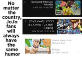 No matter the country, Spongebob Pillar Men AWAKEN 6.7M צפיות · לפני 5 שנים 【ジョジョMAD】 ドラララ JoJo えもんのうた(コメ付き) 【HDあり】 fans will always have the same humor 9.1M צפיות · לפני 10 שנים Total 2 episodes 4:56 1:07 1:19 Deleted Scenes from Pleasant Goat UP 黑猫XL ☐ 14.9M 2020-2-8 • 000