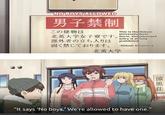NO BOYS ALLOWED 男子禁制 この建物は 北英大学女子寮です。 Dorm. Unauthorized This is the Hokuei University Girls' entry is strictly prohibited. -Hokuei University 部外者の立ち入りは 固く禁じております。 北英大学 |涼風荘 "It says 'No boys.' We're allowed to have one." 男子禁制 大学です は ま