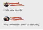 I hate lazy people Why? We didn't even do anything.
