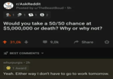 r/AskReddit Posted by u/TheBeast Boud 5h 11 152 Would you take a 50/50 chance at $5,000,000 or death? Why or why not? ↑ 31,0k BEST COMMENTS 9,0k Share whurpurgis • 2h 1 Award Yeah. Either way I don't have to go to work tomorrow.