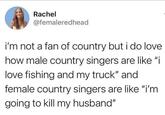 Rachel @femaleredhead i'm not a fan of country but i do love how male country singers are like "i love fishing and my truck" and female country singers are like "i'm going to kill my husband"