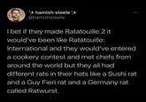 hamish steele @hamishsteele 600 I bet if they made Ratatouille 2 it would've been like Ratatouille: International and they would've entered a cookery contest and met chefs from around the world but they all had different rats in their hats like a Sushi rat and a Guy Fieri rat and a Germany rat called Ratwurst.