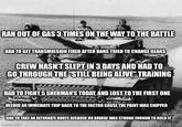 RAN OUT OF GAS 3 TIMES ON THE WAY TO THE BATTLE HAD TO GET TRANSMISSION FIXED AFTER HANS TRIED TO CHANGE GEARS CREW HASN'T SLEPT IN 3 DAYS AND HAD TO GO THROUGH THE "STILL BEING ALIVE" TRAINING HAD TO FIGHT 5 SHERMAN'S TODAY, AND LOST TO THE FIRST ONE NEEDED AN IMMEDIATE TRIP BACK TO THE FACTOR CAUSE THE PAINT WAS CHIPPED HAD TO TAKE AN ALTERNATE ROUTE BECAUSE NO BRIDGE WAS STRONG ENOUGH TO HOLD IT imgflip.com