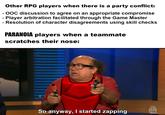 Other RPG players when there is a party conflict: - OOC discussion to agree on an appropriate compromise - Player arbitration facilitated through the Game Master Resolution of character disagreements using skill checks PARANOIA players when a teammate scratches their nose: So anyway, I started zapping CCT
