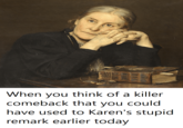 When you think of a killer comeback that you could have used to Karen's stupid remark earlier today