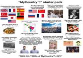 "MyCountry™" starter pack Colonized by them anywhere between 1500s-1960s Totally not being neo-colonized by them currently The 3 Cs: colonization, corruption, and crime is why MyCountry™ is bad Obligatory 20th century communist or fascist dictatorship 米 C⭑ Has the "best" food in the world (meat, sauce, and rice!) "The ethnic cleansing/ genocide of MyCountry™ never happened" in "MyCountry™ isn't racist like America!" "We don't all live in yurt-mud hut- igloo-pyramid teepees! We live in CITIES!" "The love of Family™ and Food™ is unique to MyCountry™" "Ok, even if it MIGHT'VE happened, it wasn't even that bad" "Oh c'mon! Black people don't count!" I am a 2nd Gen immigrant from MyCountry™. Sometimes I feel too MyCountryianTM for CurrentCountry™ but too CurrentCountryianTM for MyCountry TM, MyCountryTM will still be my entire personality however, despite me only having been to MyCountry™ a limited number of times! Eurocentric beauty standard (is tan) *bleaches skin* *dies hair blonde* *lasers off all body hair* Wait, MyCountry™M... is...CONSERVATIVE?! The 1 VERY famous person/thing/animal from MyCountry™ "MyCountry™ women are so naturally beautiful" MESS 10 "THIS IS LITERALLY MyCountry™, OP!!"