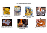 Viral social media food starter pack Pour "cheese" all over it Rim that glass Make a momument out of your food ↓ Cover it up and reveal it in an elaborate and stupid way Light it on fire Process cooked food into something entirely different