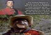 After defeating Napoleon at Waterloo, the Duke of Wellington went on to seduce two of Napoleon's former mistresses and was presented Napoleon's sword and a saucy painting of his sister at the war's end. One mistress is quoted as having preferred the Duke in bed. now thats soldiering