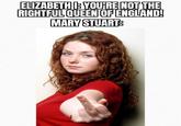 ELIZABETH YOU'RE NOT THE RIGHTFUL QUEEN OF ENGLAND! MARY STUART
