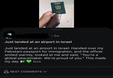 LAMC REPUBLIC OF PAKISTAN اسلامی جمہوریہ پاکستان PASSPORT O 5m Just landed at an airport in Israel Just landed at an airport in Israel. Handed over my Pakistani passport for immigration, and the officer smiled warmly, looked at me and said, "You're a global peacemaker. We're proud of you." This made my day e less BEST COMMENTS