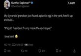 Gunther Eagleman™ @GuntherEagleman X.com My 4 year old grandson just found a plastic egg in the yard, held it up and said... "Papa!! President p made these cheaper” I love him! 4:57 PM 2026-04-05 41K Views 405 17196 2.7K Σ 22