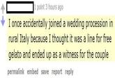 1 point 3 hours ago I once accidentally joined a wedding procession in rural Italy because I thought it was a line for free gelato and ended up as a witness for the couple permalink embed save report reply