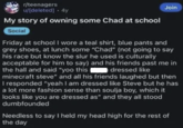 r/teenagers u/[deleted] - 4y My story of owning some Chad at school Social Join Friday at school I wore a teal shirt, blue pants and grey shoes, at lunch some "Chad" (not going to say his race but know the slur he used is culturally acceptable for him to say) and his friends past me in the hall and said "yoo this dressed like minecraft steve" and all his friends laughed but then I responded "yeah I am dressed like Steve but he has a lot more fashion sense than soulja boy, which it looks like you are dressed as" and they all stood dumbfounded Needless to say I held my head high for the rest of the day