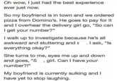 Oh wow, I just had the best experience ever just now. So my boyfriend is in town and we ordered pizza from Domino's. He goes to pay for it and I overhear the delivery girl go, "So can I get your number?" I walk up to investigate because he's all awkward and stuttering and s everything okay?" . I ask, "Is She turns to me, eyes me up and down and goes, "S, girl. Can I have your number?!" My boyfriend is currently sulking and I have yet to stop laughing.