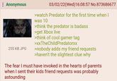 Anonymous 255 KB JPG 03/02/22(Wed)16:08:57 No.873686677 >watch Predator for the first time when I was 10 >think the predator is badass >get Xbox live >think of cool gamer tag >XxTheChildPredatorxx >nobody adds my friend requests >haven't the slightest clue why The fear I must have invoked in the hearts of parents when I sent their kids friend requests was probably astounding