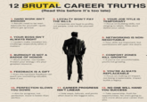 12 BRUTAL CAREER TRUTHS (Read this before it's too late) 1. HARD WORK ISN'T ENOUGH → Results need to be seen. Advocate for yourself-quiet efforts get ignored. 2. LOYALTY WON'T PAY THE BILLS → Companies are loyal to profits, not people. Look out for yourself first. 3. YOUR JOB TITLE IS TEMPORARY →Focus on building skills, not clinging to labels. Titles don't define your value. 4. YOUR BOSS ISN'T ALWAYS RIGHT → Leaders make mistakes too. Challenge respectfully when it matters. 5. NETWORKING IS NON- NEGOTIABLE →Your skills are important, but connections will open the doors. 6. BURNOUT IS NOT A BADGE OF HONOR → Work smarter, not harder. Protect your energy-it's your greatest resource. 7. COMFORT ZONES KILL GROWTH → If you're not uncomfortable, you're not growing. 8. FEEDBACK IS A GIFT → Even the harshest feedback can teach you something valuable. Seek it out. 9. YOU'RE ALWAYS REPLACEABLE → Focus on making an impact, not being irreplaceable. Impact builds a legacy. 10. PERFECTION SLOWS YOU DOWN → Aim for progress, not perfection. Done is better than perfect. 11. CAREER PROGRESS ISN'T LINEAR →Side steps, failures, and pivots often lead to the biggest wins. 12. NO ONE WILL HAND YOU SUCCESS → Take ownership. Push for opportunities. No one's going to care more about your career than you.