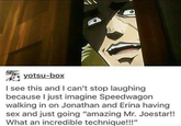yotsu-box I see this and I can't stop laughing because I just imagine Speedwagon walking in on Jonathan and Erina having sex and just going "amazing Mr. Joestar!! What an incredible technique!!!"