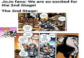 JoJo fans: We are so excited for the 2nd Stage! The 2nd Stage: POP WHERE DID THE CORK GO? IT'S IT'S A LITTLE DAMP!! FALLING DOWN MY BACK!... AH! WAS IT REALLY UP THE HORSE'S ASS? AAH! THAT'S FUNNY. WHAT POP? WAS THAT SOUND... WHERE WAS IT? HUH?