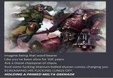 Imagine being that word bearer Like you've been alive for 10K years Are a literal champion of chaos And some f------ titanium balled elysian comes charging you SCREAMING HIS F------ LUNGS OFF HOLDING A PRIMED MELTA GRENADE