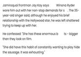 Jamiroquai frontman Jay Kay says Winona Ryder . The 35- wore him out with her non-stop demands for s year-old singer said, although he enjoyed his brief relationship with the Hollywood star, he was left shattered trying to keep up with her. He confessed: "She has these enormous b than they look on film. ts - bigger "She did have this habit of constantly wanting to play hide the sausage. It was exhausting."