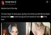 Stranger News → @StrangerNews11 Random fact of the day: 0 The lead singer of Jamiroquai, Jay Kay, once broke up with Winona Ryder because her b ■ts were too big and she wanted to have s all the time.