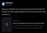 m Daily Mail @DailyMail Glamorous JP Morgan exec accused of turning married male broker into her office sex slave: Viagra spiking and litany of obscene forced acts that made him cry B dailymail.com Glamorous JP Morgan exec accused of turning male broke... Lorna Hajdini, an executive director at JPMorgan Chase, is accused in a lawsuit of coercing a married junior banker ...