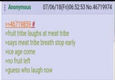Anonymous >>46719859 # 07/06/18(Fri)06:52:53 No.46719974 >fruit tribe laughs at meat tribe >says meat tribe breath stop early >ice age come >no fruit left >guess who laugh now