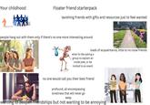 Your childhood Floater friend starterpack lavishing friends with gifts and resources just to feel wanted people hang out with them only if there's no one more interesting around loads of acquaintance, little to no close friends what its like asking a group to explain an inside joke, or be invited to an event no one would call you their best friend profound, all encompassing loneliness that will never go away wanting to deepen friendships but not wanting to be annoying T