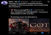 Neb| @Nebs.... 15/04/26 I haven't read fire and blood but wouldn't this be people surrendering for 2 hours 4 DiscussingFilm ⚫15/04/26 An 'AEGON'S CONQUEST' movie is officially in the works. Coming soon to theaters. X GOT 424 17586 25K ↑