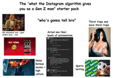 The 'what the Instagram algorithm gives you as a Gen Z man" starter pack "who's gonna tell bro" Thirst traps and more thirst traps 90s alternative rock = good, modern music = bad SIX STAR PRO NUTRITION GOLD MEDAL SIX STAR WHEY PROTEIN Nolan Batman movies = high culture Actual neo-Nazi levels of antisemitism joegads 1w 6 million cookies, in only a couple ovens? In how many years? No one is that good of a baker! 218 likes Reply View 29 more replies kanpuriyakante 10w Bro's surprised that not everyone buys into the propaganda. 4,446 likes Reply View 94 more replies z.d.hatfield 1w Crazy how many Palestinian children are being killed right now. Killing children in the tens of thousands? Couldn't be a genocide, right? Nooooo not them? Not after what happened to them? Surely? 394 likes Reply View 61 more replies m.malkandari93 4d Only a would believe 6 million died 162 likes Reply View 20 more replies ♡ ♡ Bet365 bet 365 bet365 Sports betting 365 bet365 bet? bet365 bet? bet36