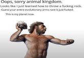 Oops, sorry animal kingdom. Looks like I just learned how to throw a f------ rock. Guess your entire evolutionary arms race is just f-----. This is my planet now.