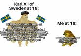Karl XII of Sweden at 18: I faced a triple alliance of Denmark-Norway, Poland-Lithuania and Russia. I immediately peaced out Denmark, smashed a Russian army 4 times my size and replaced the King of Poland with a puppet Me at 18: Mom, can you come to the doctors with me please