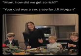 "Mom, how did we get so rich?” "Your dad was a sex slave for J.P. Morgan"