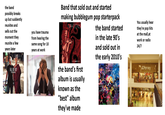the band possibly breaks up but suddently reunites and sells out the moment they reunite a few years later you have trauma from hearing the same song for 10 years at work FALL OUT BOY SAVE BICK AND BOLL Band that sold out and started making bubblegum pop starterpack MARCONS SONGS ABOUTJANE the band's first album is usually known as the "best" album they've made the band started in the late 90's and sold out in the early 2010's SOWIOTE You usually hear they're pop hits at the mall,at work or radio 24/7 JCPenney JCPenney
