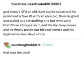 truckhole-deactivated20181203 god today i ID'd an old dude buyin booze and he pulled out a fake ID with an elvis pic, then laughed and pulled out a matching one but with curly from three stooges on it, and im like okay please and he finally pulled out his real license and his legal name was steve sinner sourdoughnibblers Follow that was the devil