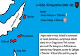 Driftmark Cracklaw Point Claw Isle Lordship of Dragonstone (114BC-1BC) Vassals: - House Velaryon of Driftmark - House Celtigar of Claw Isle Dragonstone Sharp Point "Aegon made no reply. Instead he summoned his friends, bannermen, and principal allies to attend him on Dragonstone. Their numbers were small. The Velaryons on Driftmark were sworn to House Targaryen, as were the Celtigars of Claw Isle." A World of Ice and Fire, page 34.