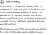 fullmetalfisting when i was 10 or so i was deathly afraid of vampires so i stole the garlic powder from my mom's spice cabinet and kept it in my coat pocket and if i was out at night with like my parents and thought someone was acting really sus i'd try to surreptitiously sprinkle a lil garlic powder on them like imagine a weird little girl deciding you failed her vibe check and promptly seasoning you