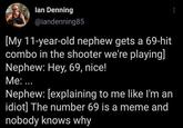 lan Denning @iandenning85 [My 11-year-old nephew gets a 69-hit combo in the shooter we're playing] Nephew: Hey, 69, nice! Me: ... Nephew: [explaining to me like I'm an idiot] The number 69 is a meme and nobody knows why