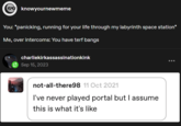 knowyournewmeme You: *panicking, running for your life through my labyrinth space station* Me, over intercoms: You have terf bangs charliekirkassassinationkink Sep 15, 2023 not-all-there98 11 Oct 2021 I've never played portal but I assume this is what it's like