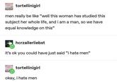 tortellinigirl men really be like "well this woman has studied this subject her whole life, and i am a man, so we have equal knowledge on this" hcrzallerliebst it's ok you could have just said "i hate men" tortellinigirl okay, i hate men