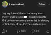kragehund-est Follow they say "i wouldn't wish that on my worst enemy" and it's some si would wish on the 47th person down on my enemy list. im starting to think some of you don't have real enemies ☐ 2 10.6K 19K <] ↑