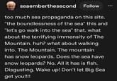 seaemberthesecond Follow too much sea propaganda on this site. "the boundlessness of the sea" this and "let's go walk into the sea" that. what about the terrifying immensity of The Mountain. huh? what about walking into. The Mountain. The mountain has snow leopards. Does the sea have snow leopards? No. All it has is fish. Disgusting. Wake up! Don't let Big Sea get you!!!!