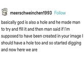 meerschweinchen1993 Follow basically god is also a hole and he made man to try and fill it and then man said if I'm supposed to have been created in your image | should have a hole too and so started digging and now here we are