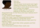 23 KB JPG >be me >be black >be at super bowl party last night >telling someone a story about a story from work about some crazy guy calling me n----- >some white girl I'm not even talking to flinches and has a disgusted look on her face and says "please don't use that word" >I say "what word? N-----?" >she then says "you're making everyone here really uncomfortable by using that word" >I tell her I'm the only black person here and I'm telling a story >she say "IDC I don't like when people use that word around me" >her three beta orbiters then walk over