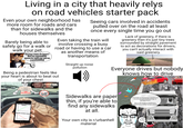 Living in a city that heavily relys on road vehicles starter pack Even your own neighborhood has more room for roads and cars than for sidewalks and the houses themselves Barely being able to safely go for a walk or walk your pet oh boy, i sure do hope i find an accessible space to walk my cat as a pedestrian! Seeing cars involved in accidents pulled over on the road at least once every single time you go out Even taking the train will road or having to use a car involve crossing a busy Being a pedestrian feels like your heart is about to beat out of your chest as another means of transportation Straight up noise pollution Lack of greenery, if there is greenery then it's just tiny trees surrounded by straight pavement to act as decorations for drivers, you can't actually interact with said greenery. Everyone drives but nobody knows how to drive HELLO i am a pedestrian in a road prioritizing city PLEASE 01 QUED i my MORONIC DRIVING PEDESTRAIN FATALITIES DRIVING LESSONS TAKEN O Sidewalks are paper thin, if you're able to find any sidewalks at all. Your own city is r/urbanhell material IT'S OVER for humanity's freedom of movement and methodology of transportation. This is an insult to mankind to appeal to a market of car culture